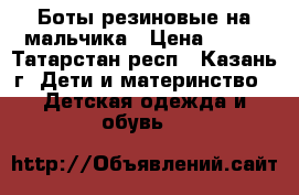 Боты резиновые на мальчика › Цена ­ 500 - Татарстан респ., Казань г. Дети и материнство » Детская одежда и обувь   